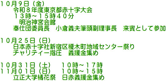 １０月９日（金） 　　令和８年度東京都赤十字大会 　　１３時～１５時４０分 　　　明治神宮会館 　　奉仕団委員長　小倉義夫筆頭副理事長　来賓として参加  １０月２５日（日） 　　日本赤十字社新宿区榎木町地域センター祭り 　　チャリティー指圧　義援金集め  １０月３１日（土）　１０時～１７時 １１月０１日（日）　１０時～１５時　　 　　立正大学橘花祭　日赤義援金集め