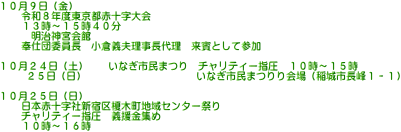 １０月９日（金） 　　令和８年度東京都赤十字大会 　　１３時～１５時４０分 　　　明治神宮会館 　　奉仕団委員長　小倉義夫理事長代理　来賓として参加  １０月２４日（土）　　いなぎ市民まつり　チャリティー指圧　１０時～１５時 　　 ２５日（日）　　　　　　　　　　　いなぎ市民まつりり会場（稲城市長峰１－１）  １０月２５日（日） 　　日本赤十字社新宿区榎木町地域センター祭り 　　チャリティー指圧　義援金集め     １０時～１６時